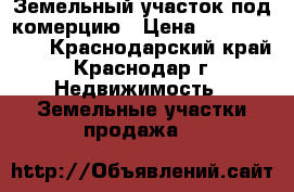 Земельный участок под комерцию › Цена ­ 18 000 000 - Краснодарский край, Краснодар г. Недвижимость » Земельные участки продажа   